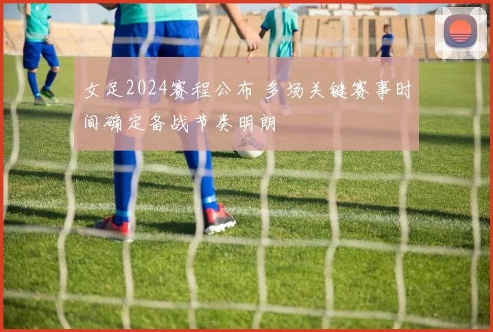 女足2024赛程公布 多场关键赛事时间确定备战节奏明朗