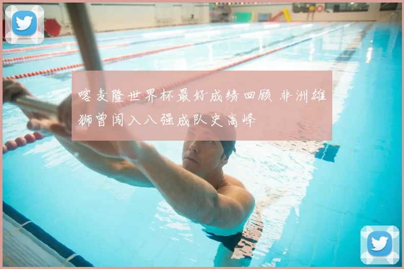 喀麦隆世界杯最好成绩回顾 非洲雄狮曾闯入八强成队史高峰