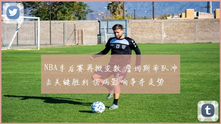 NBA季后赛再掀变数 詹姆斯率队冲击关键胜利 伤病影响争夺走势