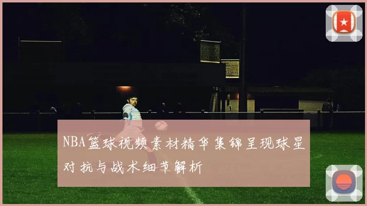 NBA篮球视频素材精华集锦呈现球星对抗与战术细节解析