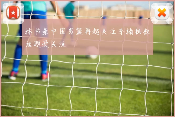 林书豪中国男篮再起关注李楠执教话题受关注