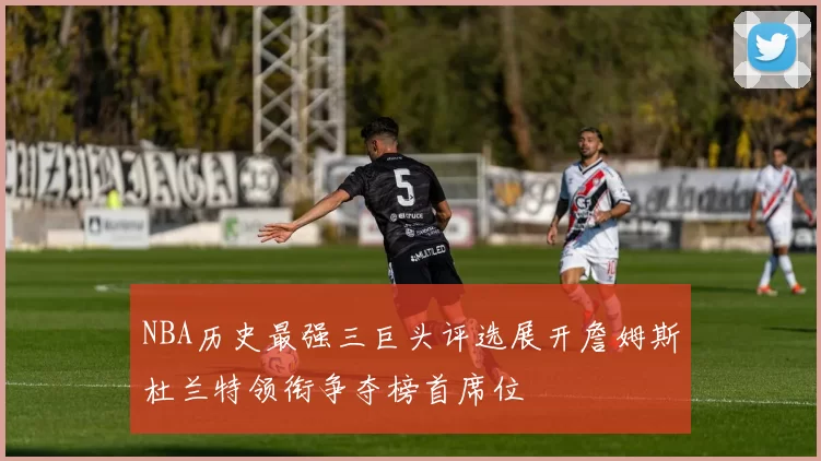 NBA历史最强三巨头评选展开詹姆斯杜兰特领衔争夺榜首席位