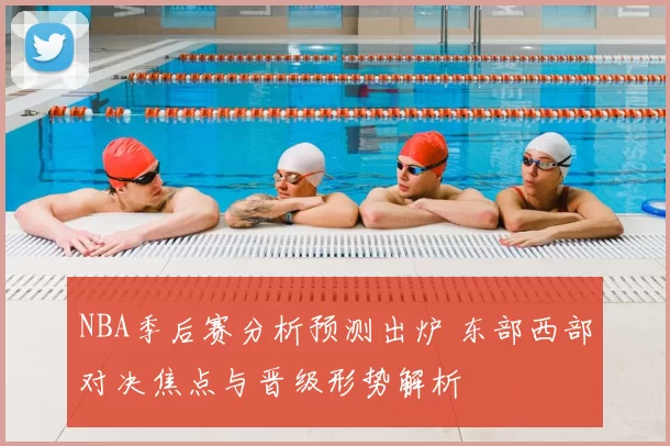 NBA季后赛分析预测出炉 东部西部对决焦点与晋级形势解析