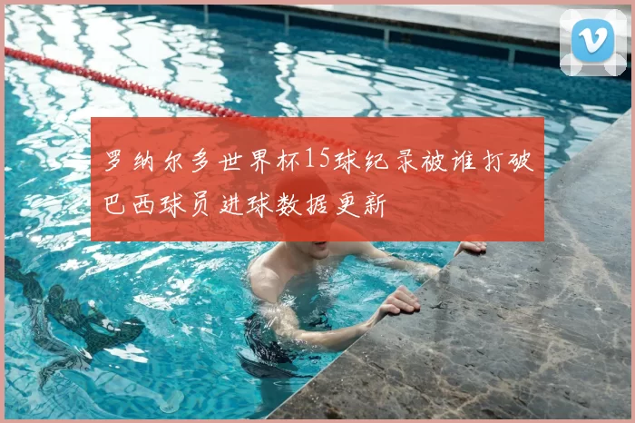 罗纳尔多世界杯15球纪录被谁打破巴西球员进球数据更新