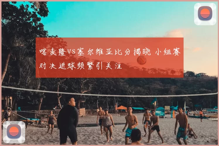 喀麦隆vs塞尔维亚比分揭晓 小组赛对决进球频繁引关注