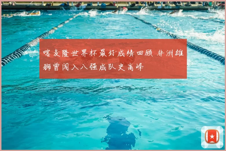 喀麦隆世界杯最好成绩回顾 非洲雄狮曾闯入八强成队史高峰