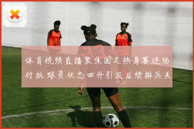 体育视频直播聚焦国足热身赛连场对抗 球员状态回升引发后续排兵关注