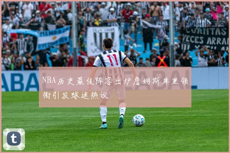 NBA历史最佳阵容出炉詹姆斯库里领衔引发球迷热议