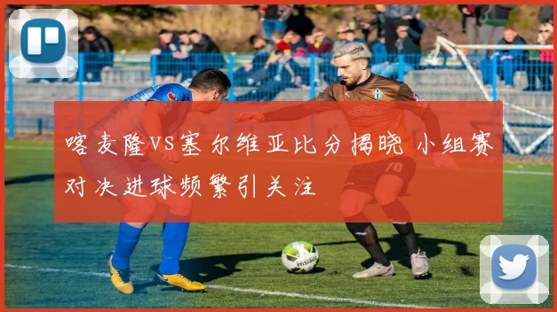 喀麦隆vs塞尔维亚比分揭晓 小组赛对决进球频繁引关注