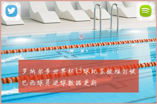 罗纳尔多世界杯15球纪录被谁打破巴西球员进球数据更新