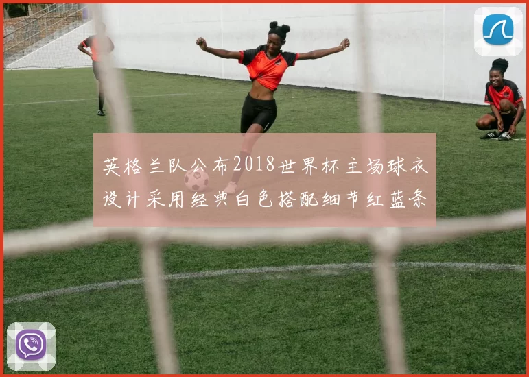 英格兰队公布2018世界杯主场球衣设计采用经典白色搭配细节红蓝条纹