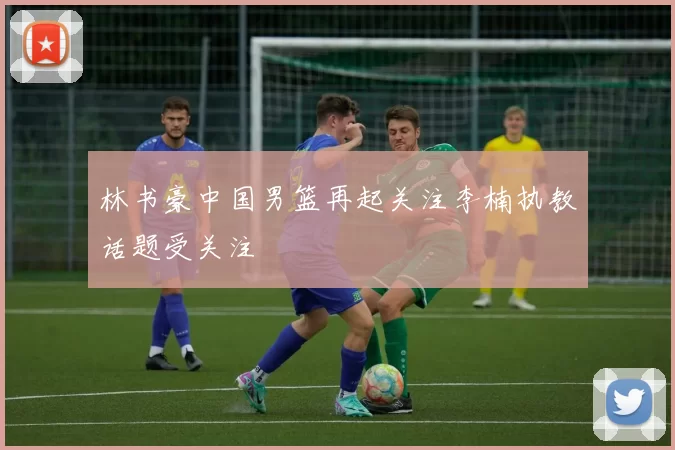 林书豪中国男篮再起关注李楠执教话题受关注