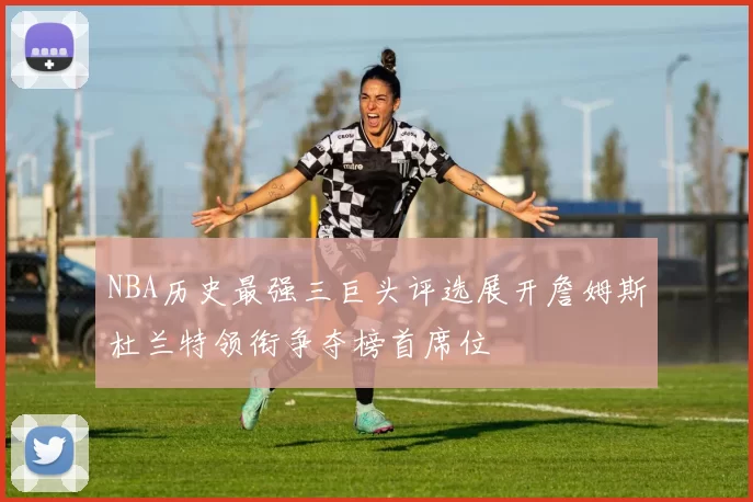 NBA历史最强三巨头评选展开詹姆斯杜兰特领衔争夺榜首席位