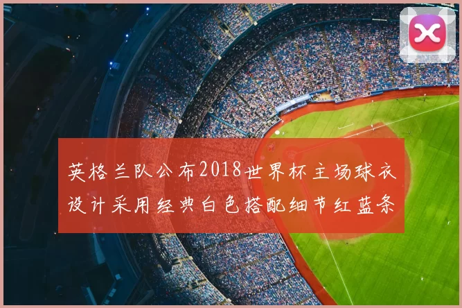 英格兰队公布2018世界杯主场球衣设计采用经典白色搭配细节红蓝条纹