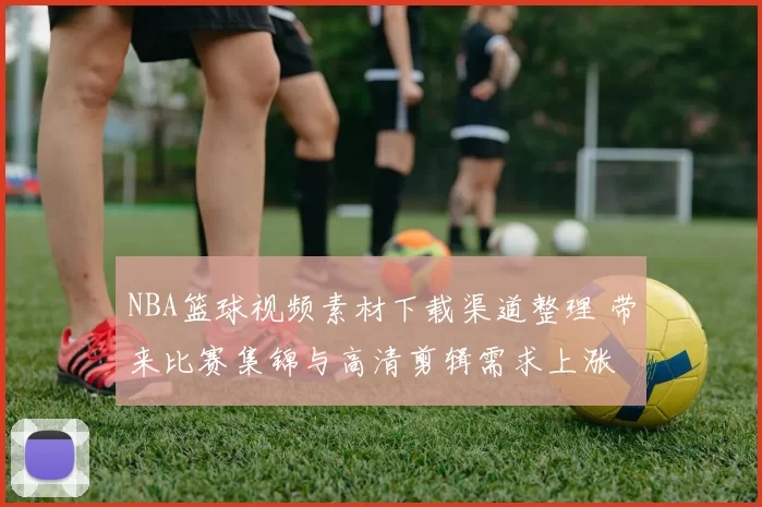 NBA篮球视频素材下载渠道整理 带来比赛集锦与高清剪辑需求上涨