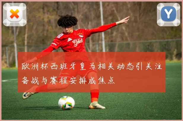 欧洲杯西班牙皇马相关动态引关注备战与赛程安排成焦点