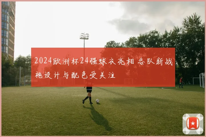 2024欧洲杯24强球衣亮相 各队新战袍设计与配色受关注