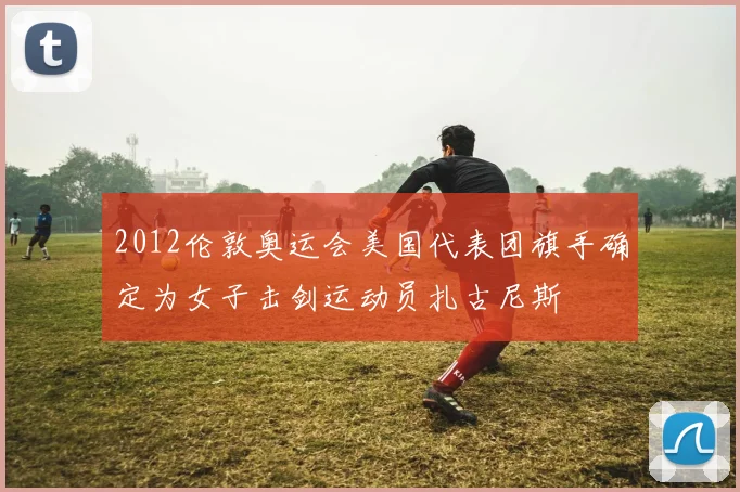 2012伦敦奥运会美国代表团旗手确定为女子击剑运动员扎古尼斯