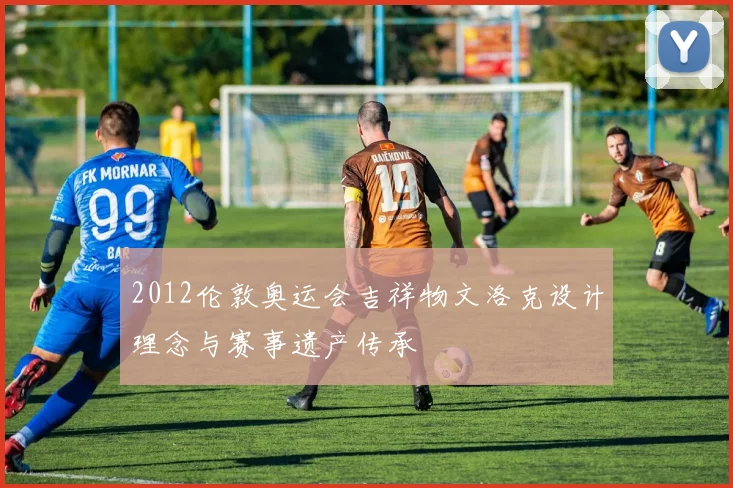 2012伦敦奥运会吉祥物文洛克设计理念与赛事遗产传承