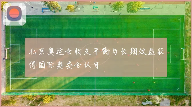 北京奥运会收支平衡与长期效益获得国际奥委会认可