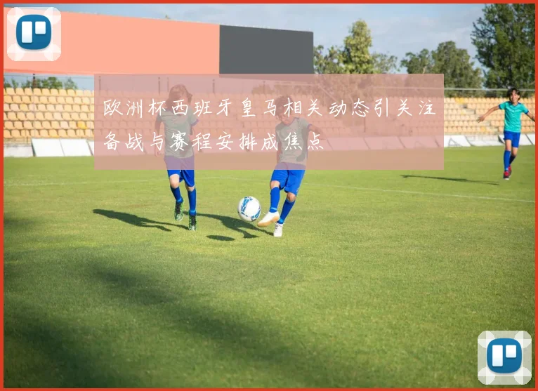 欧洲杯西班牙皇马相关动态引关注备战与赛程安排成焦点