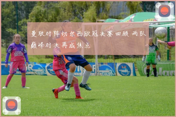 曼联对阵切尔西欧冠决赛回顾 两队巅峰对决再成焦点